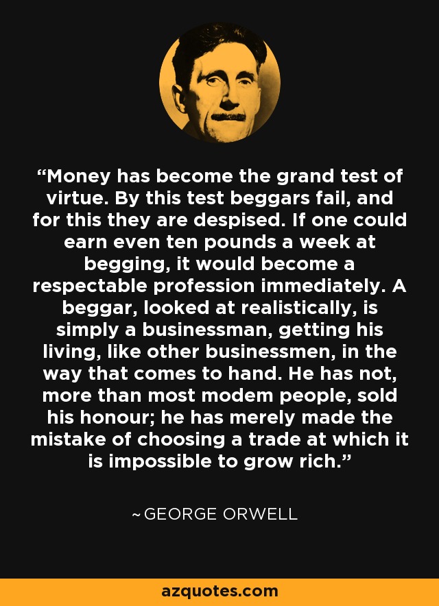 Money has become the grand test of virtue. By this test beggars fail, and for this they are despised. If one could earn even ten pounds a week at begging, it would become a respectable profession immediately. A beggar, looked at realistically, is simply a businessman, getting his living, like other businessmen, in the way that comes to hand. He has not, more than most modem people, sold his honour; he has merely made the mistake of choosing a trade at which it is impossible to grow rich. - George Orwell