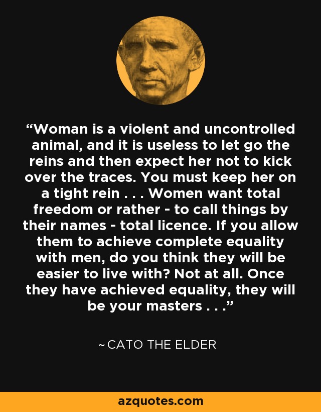 Woman is a violent and uncontrolled animal, and it is useless to let go the reins and then expect her not to kick over the traces. You must keep her on a tight rein . . . Women want total freedom or rather - to call things by their names - total licence. If you allow them to achieve complete equality with men, do you think they will be easier to live with? Not at all. Once they have achieved equality, they will be your masters . . . - Cato the Elder