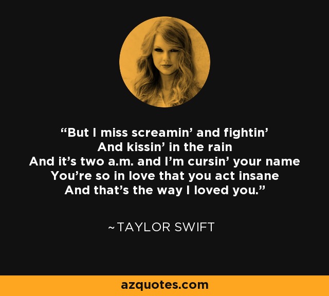 But I miss screamin' and fightin' And kissin' in the rain And it's two a.m. and I'm cursin' your name You're so in love that you act insane And that's the way I loved you. - Taylor Swift