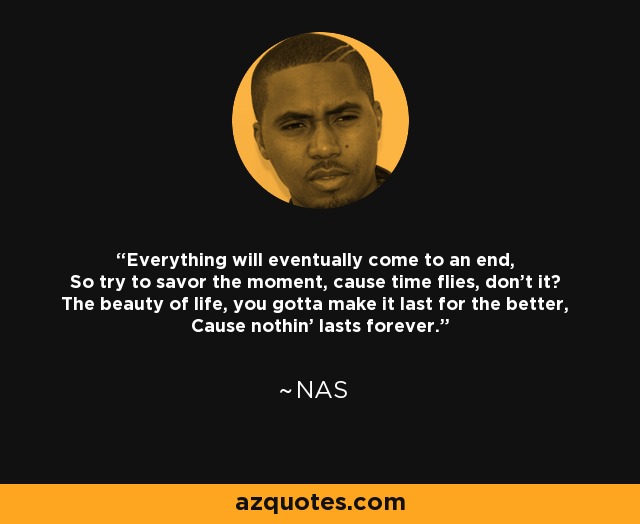 Everything will eventually come to an end, So try to savor the moment, cause time flies, don't it? The beauty of life, you gotta make it last for the better, Cause nothin' lasts forever. - Nas