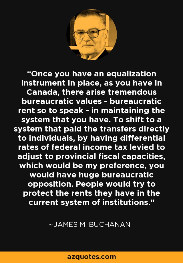 Once you have an equalization instrument in place, as you have in Canada, there arise tremendous bureaucratic values - bureaucratic rent so to speak - in maintaining the system that you have. To shift to a system that paid the transfers directly to individuals, by having differential rates of federal income tax levied to adjust to provincial fiscal capacities, which would be my preference, you would have huge bureaucratic opposition. People would try to protect the rents they have in the current system of institutions. - James M. Buchanan