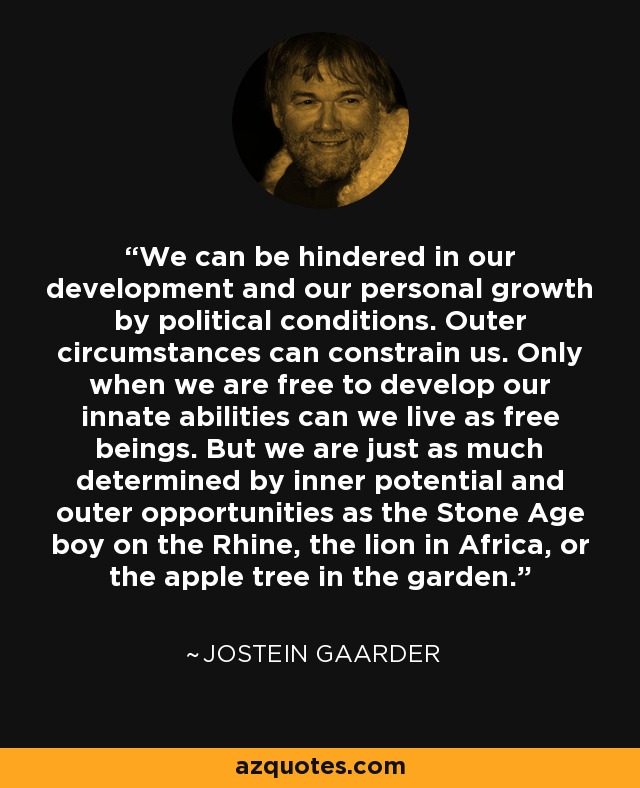 We can be hindered in our development and our personal growth by political conditions. Outer circumstances can constrain us. Only when we are free to develop our innate abilities can we live as free beings. But we are just as much determined by inner potential and outer opportunities as the Stone Age boy on the Rhine, the lion in Africa, or the apple tree in the garden. - Jostein Gaarder