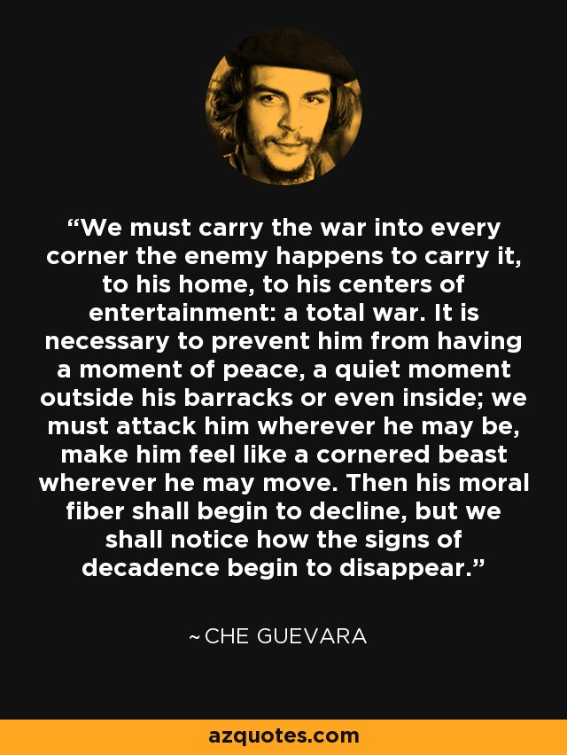 We must carry the war into every corner the enemy happens to carry it, to his home, to his centers of entertainment: a total war. It is necessary to prevent him from having a moment of peace, a quiet moment outside his barracks or even inside; we must attack him wherever he may be, make him feel like a cornered beast wherever he may move. Then his moral fiber shall begin to decline, but we shall notice how the signs of decadence begin to disappear. - Che Guevara