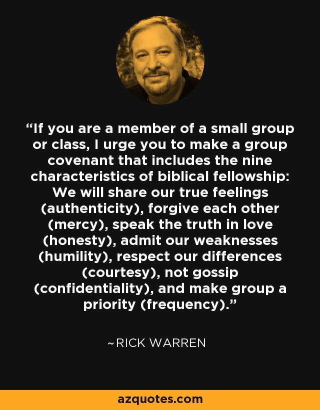 If you are a member of a small group or class, I urge you to make a group covenant that includes the nine characteristics of biblical fellowship: We will share our true feelings (authenticity), forgive each other (mercy), speak the truth in love (honesty), admit our weaknesses (humility), respect our differences (courtesy), not gossip (confidentiality), and make group a priority (frequency). - Rick Warren