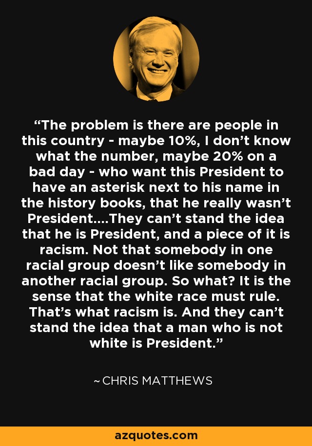 The problem is there are people in this country - maybe 10%, I don't know what the number, maybe 20% on a bad day - who want this President to have an asterisk next to his name in the history books, that he really wasn't President....They can't stand the idea that he is President, and a piece of it is racism. Not that somebody in one racial group doesn't like somebody in another racial group. So what? It is the sense that the white race must rule. That's what racism is. And they can't stand the idea that a man who is not white is President. - Chris Matthews