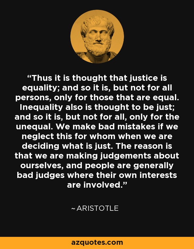 Thus it is thought that justice is equality; and so it is, but not for all persons, only for those that are equal. Inequality also is thought to be just; and so it is, but not for all, only for the unequal. We make bad mistakes if we neglect this for whom when we are deciding what is just. The reason is that we are making judgements about ourselves, and people are generally bad judges where their own interests are involved. - Aristotle