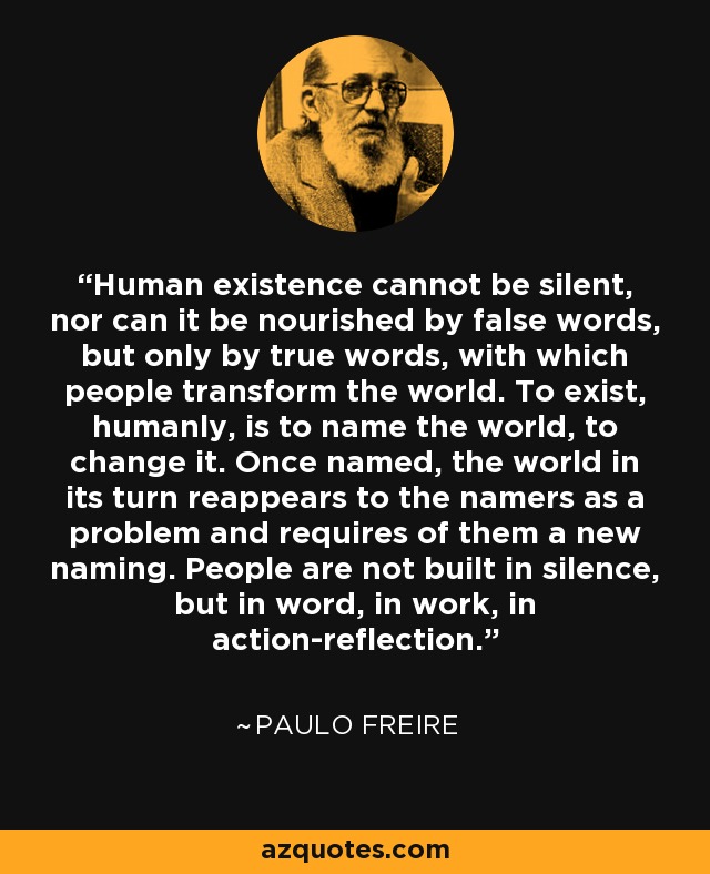 La existencia humana no puede ser silenciosa, ni puede nutrirse de palabras falsas, sino sólo de palabras verdaderas, con las que las personas transforman el mundo. Existir, humanamente, es nombrar el mundo, cambiarlo. Una vez nombrado, el mundo reaparece a su vez ante los que lo nombran como un problema y les exige un nuevo nombramiento. Las personas no se construyen en el silencio, sino en la palabra, en el trabajo, en la acción-reflexión. - Paulo Freire