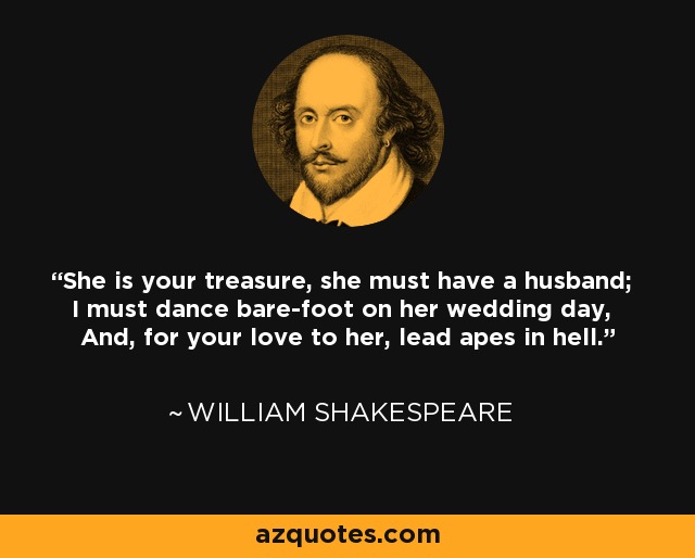 She is your treasure, she must have a husband; I must dance bare-foot on her wedding day, And, for your love to her, lead apes in hell. - William Shakespeare