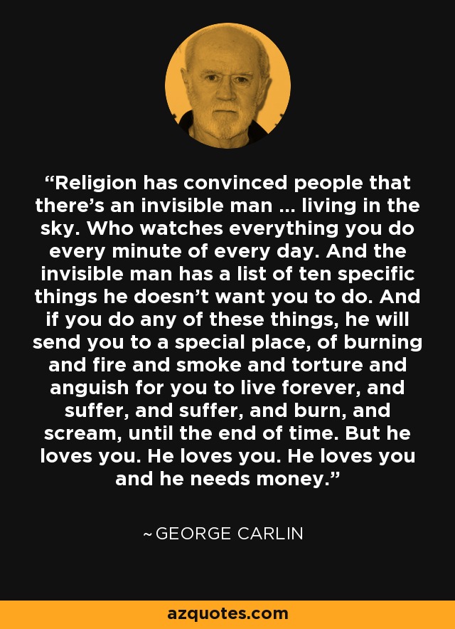 Religion has convinced people that there's an invisible man ... living in the sky. Who watches everything you do every minute of every day. And the invisible man has a list of ten specific things he doesn't want you to do. And if you do any of these things, he will send you to a special place, of burning and fire and smoke and torture and anguish for you to live forever, and suffer, and suffer, and burn, and scream, until the end of time. But he loves you. He loves you. He loves you and he needs money. - George Carlin