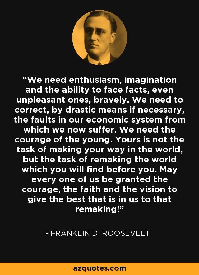 We need enthusiasm, imagination and the ability to face facts, even unpleasant ones, bravely. We need to correct, by drastic means if necessary, the faults in our economic system from which we now suffer. We need the courage of the young. Yours is not the task of making your way in the world, but the task of remaking the world which you will find before you. May every one of us be granted the courage, the faith and the vision to give the best that is in us to that remaking! - Franklin D. Roosevelt