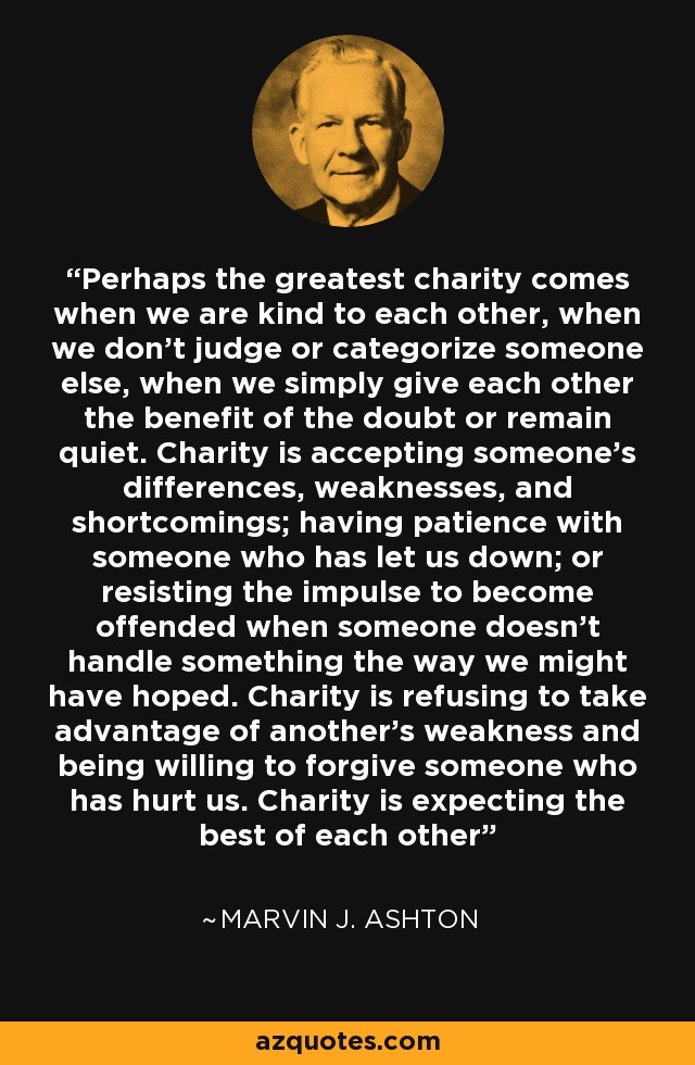 Perhaps the greatest charity comes when we are kind to each other, when we don’t judge or categorize someone else, when we simply give each other the benefit of the doubt or remain quiet. Charity is accepting someone’s differences, weaknesses, and shortcomings; having patience with someone who has let us down; or resisting the impulse to become offended when someone doesn’t handle something the way we might have hoped. Charity is refusing to take advantage of another’s weakness and being willing to forgive someone who has hurt us. Charity is expecting the best of each other - Marvin J. Ashton
