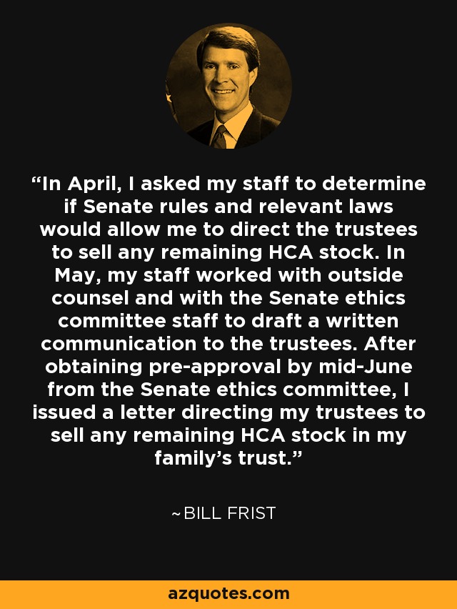 In April, I asked my staff to determine if Senate rules and relevant laws would allow me to direct the trustees to sell any remaining HCA stock. In May, my staff worked with outside counsel and with the Senate ethics committee staff to draft a written communication to the trustees. After obtaining pre-approval by mid-June from the Senate ethics committee, I issued a letter directing my trustees to sell any remaining HCA stock in my family's trust. - Bill Frist