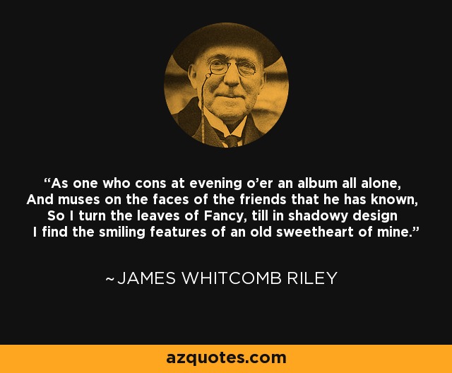 As one who cons at evening o'er an album all alone, And muses on the faces of the friends that he has known, So I turn the leaves of Fancy, till in shadowy design I find the smiling features of an old sweetheart of mine. - James Whitcomb Riley