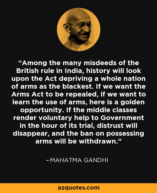 Among the many misdeeds of the British rule in India, history will look upon the Act depriving a whole nation of arms as the blackest. If we want the Arms Act to be repealed, if we want to learn the use of arms, here is a golden opportunity. If the middle classes render voluntary help to Government in the hour of its trial, distrust will disappear, and the ban on possessing arms will be withdrawn. - Mahatma Gandhi