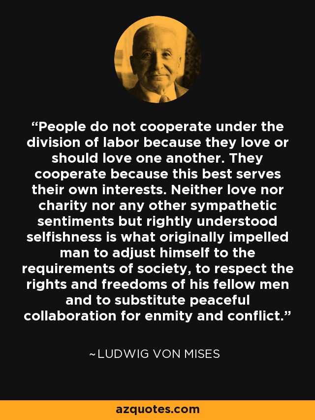 People do not cooperate under the division of labor because they love or should love one another. They cooperate because this best serves their own interests. Neither love nor charity nor any other sympathetic sentiments but rightly understood selfishness is what originally impelled man to adjust himself to the requirements of society, to respect the rights and freedoms of his fellow men and to substitute peaceful collaboration for enmity and conflict. - Ludwig von Mises