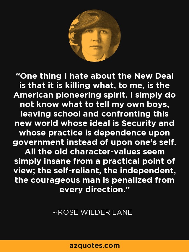 One thing I hate about the New Deal is that it is killing what, to me, is the American pioneering spirit. I simply do not know what to tell my own boys, leaving school and confronting this new world whose ideal is Security and whose practice is dependence upon government instead of upon one's self. All the old character-values seem simply insane from a practical point of view; the self-reliant, the independent, the courageous man is penalized from every direction. - Rose Wilder Lane