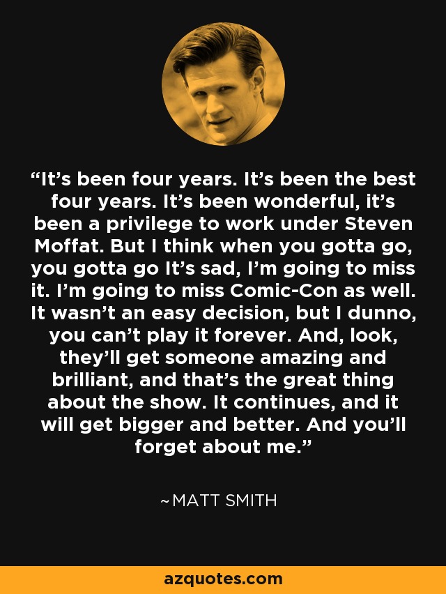 Han pasado cuatro años. Han sido los mejores cuatro años. Ha sido maravilloso, ha sido un privilegio trabajar a las órdenes de Steven Moffat. Pero creo que cuando hay que irse, hay que irse. Es triste, lo voy a echar de menos. También voy a echar de menos la Comic-Con. No ha sido una decisión fácil, pero no sé, no puedes seguir interpretando el papel para siempre. Y, mira, encontrarán a alguien increíble y brillante, y eso es lo mejor de la serie. Continúa, y será cada vez más grande y mejor. Y os olvidaréis de mí. — Matt Smith
