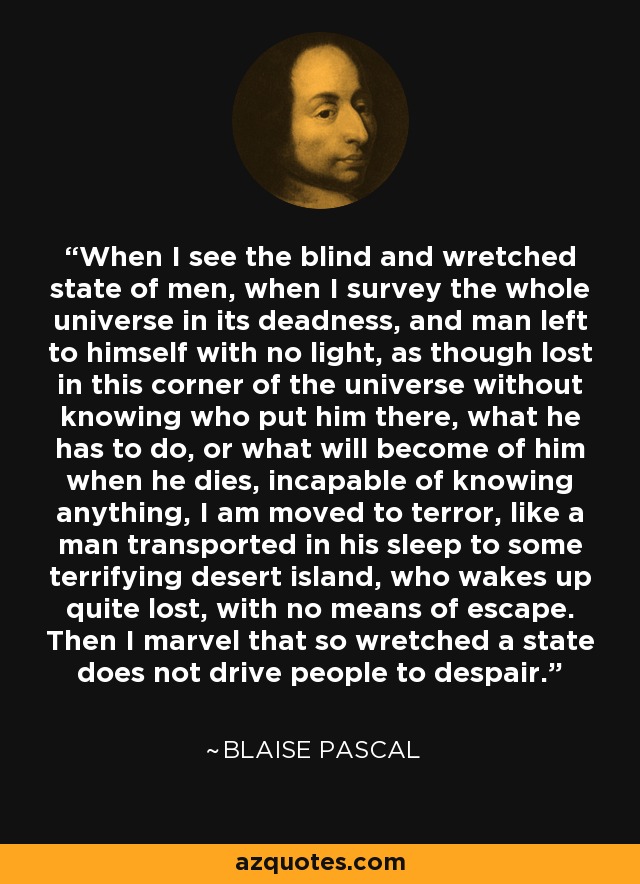 When I see the blind and wretched state of men, when I survey the whole universe in its deadness, and man left to himself with no light, as though lost in this corner of the universe without knowing who put him there, what he has to do, or what will become of him when he dies, incapable of knowing anything, I am moved to terror, like a man transported in his sleep to some terrifying desert island, who wakes up quite lost, with no means of escape. Then I marvel that so wretched a state does not drive people to despair. - Blaise Pascal