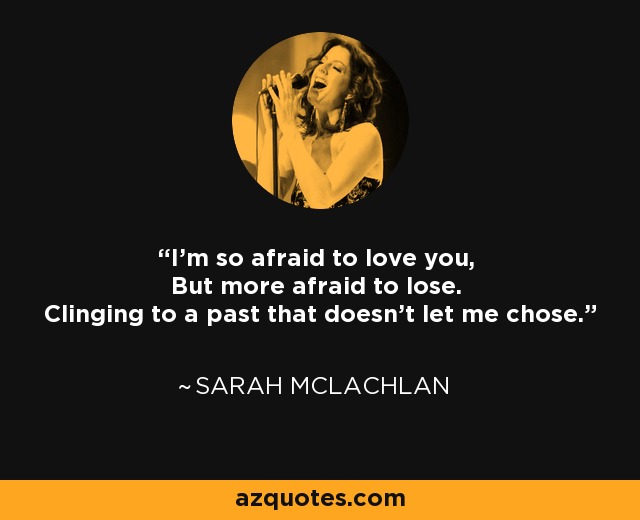 I'm so afraid to love you, But more afraid to lose. Clinging to a past that doesn't let me chose. - Sarah McLachlan