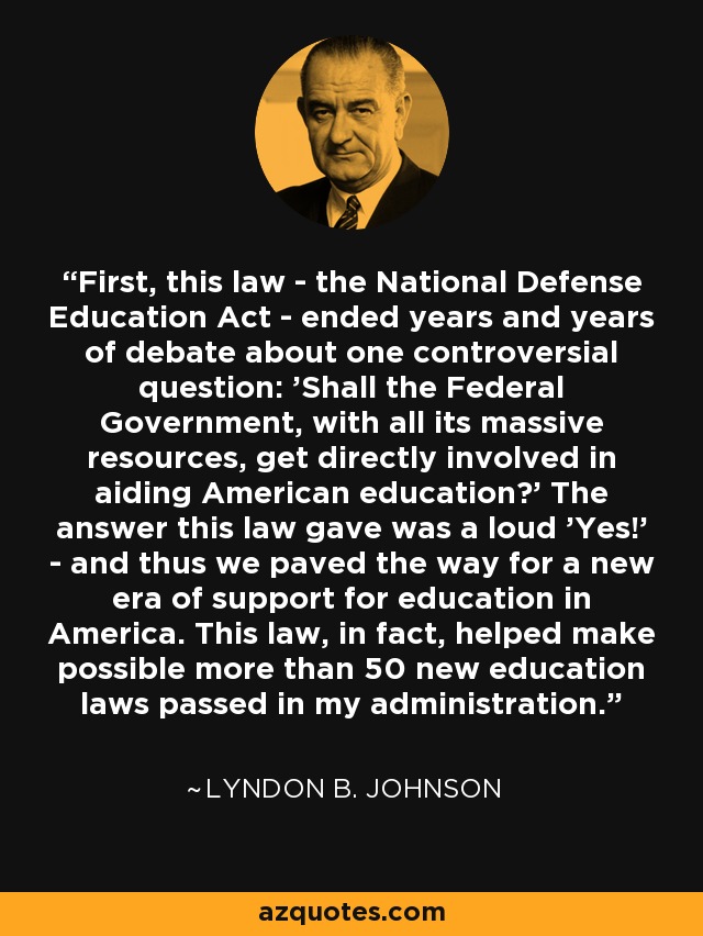 First, this law - the National Defense Education Act - ended years and years of debate about one controversial question: 'Shall the Federal Government, with all its massive resources, get directly involved in aiding American education?' The answer this law gave was a loud 'Yes!' - and thus we paved the way for a new era of support for education in America. This law, in fact, helped make possible more than 50 new education laws passed in my administration. - Lyndon B. Johnson
