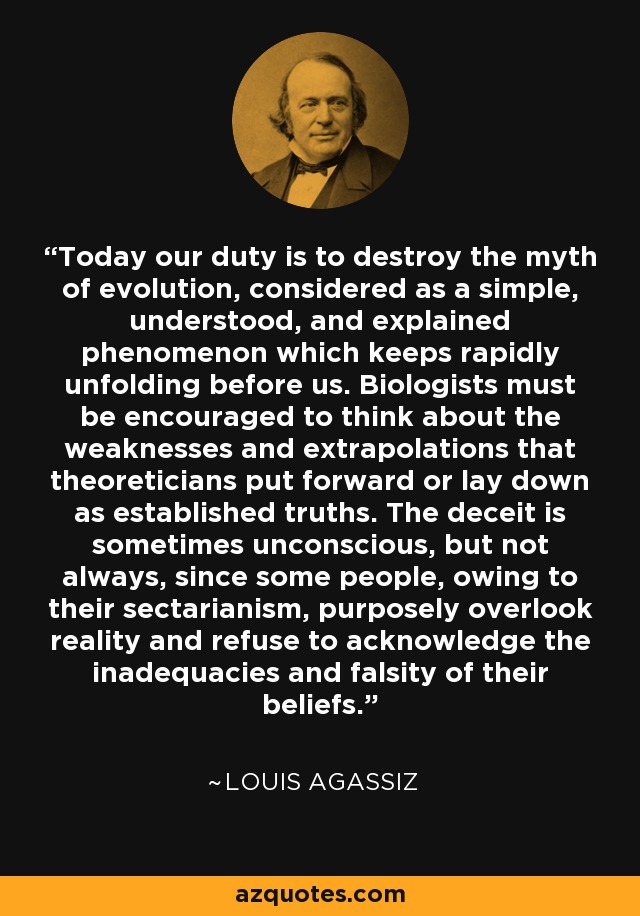 Today our duty is to destroy the myth of evolution, considered as a simple, understood, and explained phenomenon which keeps rapidly unfolding before us. Biologists must be encouraged to think about the weaknesses and extrapolations that theoreticians put forward or lay down as established truths. The deceit is sometimes unconscious, but not always, since some people, owing to their sectarianism, purposely overlook reality and refuse to acknowledge the inadequacies and falsity of their beliefs. - Louis Agassiz