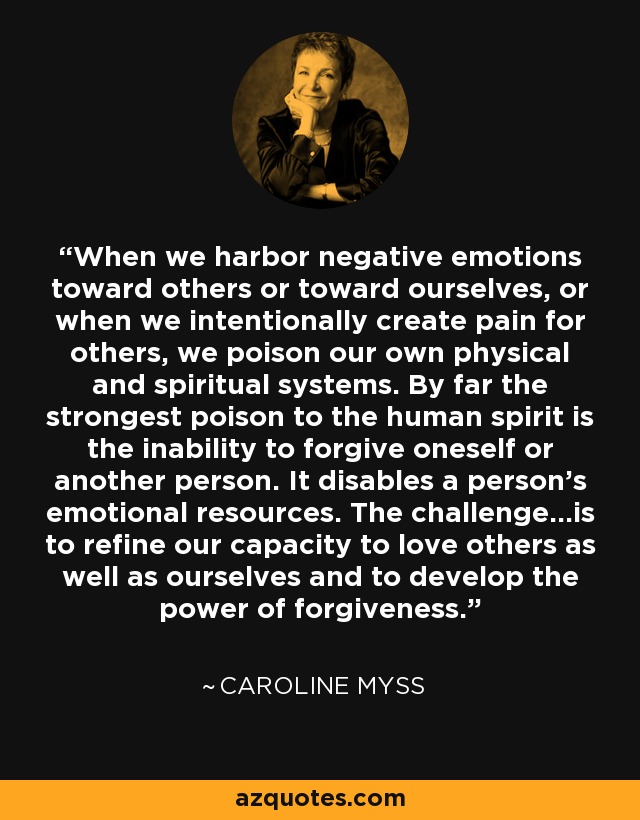 When we harbor negative emotions toward others or toward ourselves, or when we intentionally create pain for others, we poison our own physical and spiritual systems. By far the strongest poison to the human spirit is the inability to forgive oneself or another person. It disables a person's emotional resources. The challenge...is to refine our capacity to love others as well as ourselves and to develop the power of forgiveness. - Caroline Myss