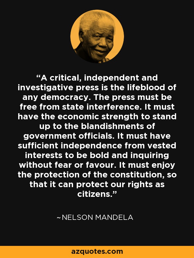 A critical, independent and investigative press is the lifeblood of any democracy. The press must be free from state interference. It must have the economic strength to stand up to the blandishments of government officials. It must have sufficient independence from vested interests to be bold and inquiring without fear or favour. It must enjoy the protection of the constitution, so that it can protect our rights as citizens. - Nelson Mandela