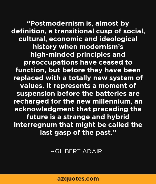 El posmodernismo es, casi por definición, una cúspide transitoria de la historia social, cultural, económica e ideológica en la que los principios y preocupaciones de la modernidad han dejado de funcionar, pero antes han sido sustituidos por un sistema de valores totalmente nuevo. Representa un momento de suspensión antes de que se recarguen las pilas para el nuevo milenio, un reconocimiento de que precede al futuro un extraño e híbrido interregno que podría denominarse el último suspiro del pasado. - Gilbert Adair