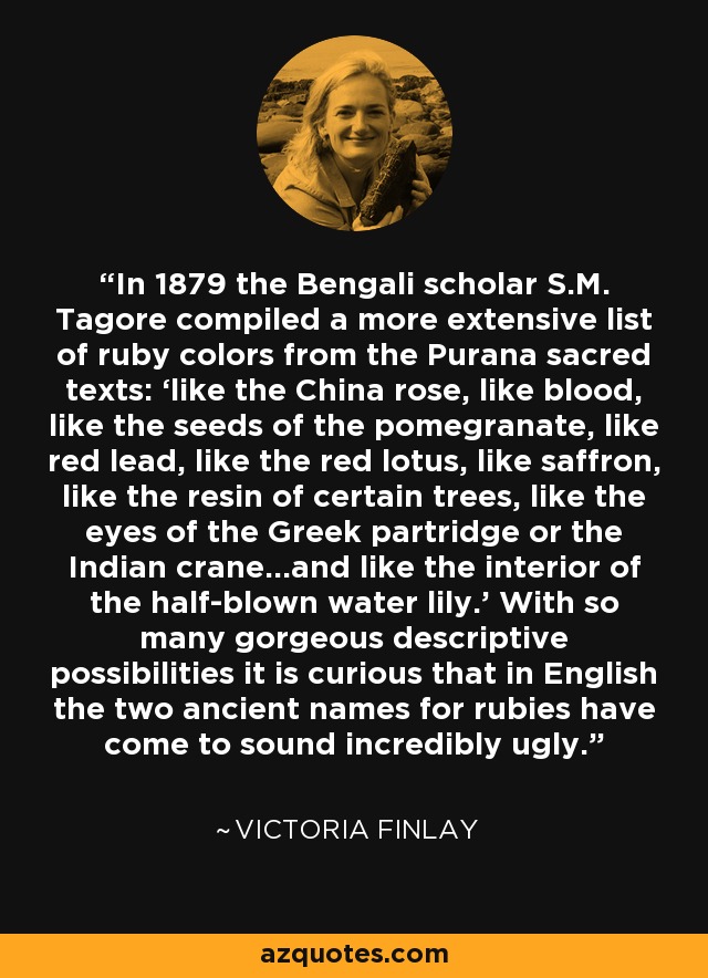 In 1879 the Bengali scholar S.M. Tagore compiled a more extensive list of ruby colors from the Purana sacred texts: ‘like the China rose, like blood, like the seeds of the pomegranate, like red lead, like the red lotus, like saffron, like the resin of certain trees, like the eyes of the Greek partridge or the Indian crane…and like the interior of the half-blown water lily.’ With so many gorgeous descriptive possibilities it is curious that in English the two ancient names for rubies have come to sound incredibly ugly. - Victoria Finlay