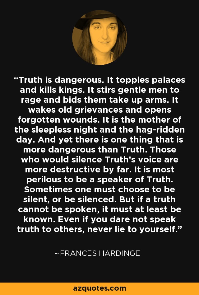 Truth is dangerous. It topples palaces and kills kings. It stirs gentle men to rage and bids them take up arms. It wakes old grievances and opens forgotten wounds. It is the mother of the sleepless night and the hag-ridden day. And yet there is one thing that is more dangerous than Truth. Those who would silence Truth’s voice are more destructive by far. It is most perilous to be a speaker of Truth. Sometimes one must choose to be silent, or be silenced. But if a truth cannot be spoken, it must at least be known. Even if you dare not speak truth to others, never lie to yourself. - Frances Hardinge