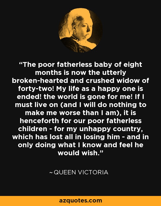 The poor fatherless baby of eight months is now the utterly broken-hearted and crushed widow of forty-two! My life as a happy one is ended! the world is gone for me! If I must live on (and I will do nothing to make me worse than I am), it is henceforth for our poor fatherless children - for my unhappy country, which has lost all in losing him - and in only doing what I know and feel he would wish. - Queen Victoria