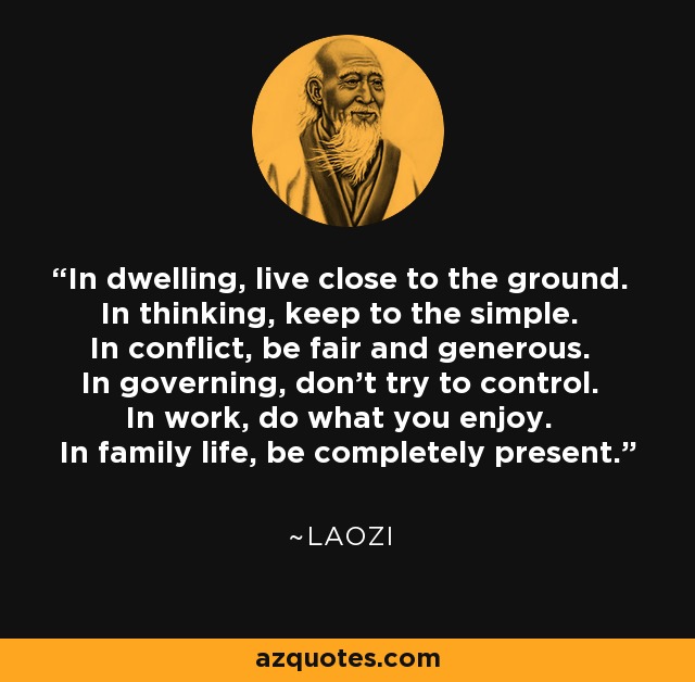 In dwelling, live close to the ground. In thinking, keep to the simple. In conflict, be fair and generous. In governing, don't try to control. In work, do what you enjoy. In family life, be completely present. - Laozi