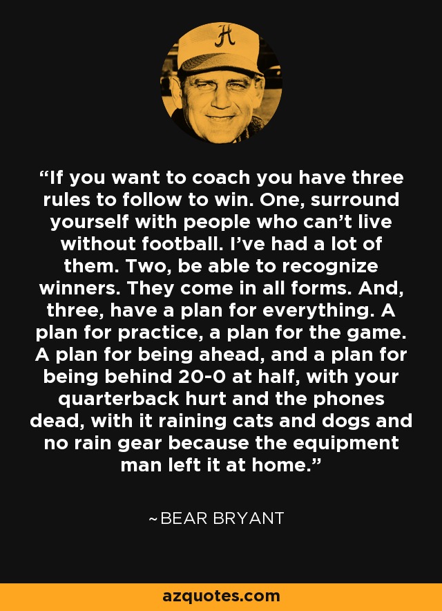 If you want to coach you have three rules to follow to win. One, surround yourself with people who can't live without football. I've had a lot of them. Two, be able to recognize winners. They come in all forms. And, three, have a plan for everything. A plan for practice, a plan for the game. A plan for being ahead, and a plan for being behind 20-0 at half, with your quarterback hurt and the phones dead, with it raining cats and dogs and no rain gear because the equipment man left it at home. - Bear Bryant
