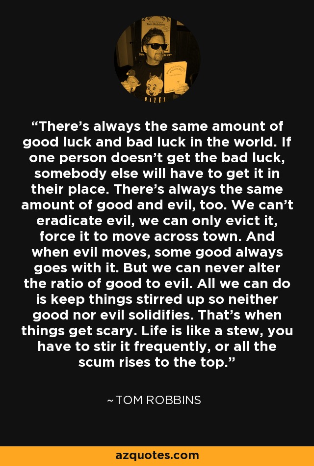 There's always the same amount of good luck and bad luck in the world. If one person doesn't get the bad luck, somebody else will have to get it in their place. There's always the same amount of good and evil, too. We can't eradicate evil, we can only evict it, force it to move across town. And when evil moves, some good always goes with it. But we can never alter the ratio of good to evil. All we can do is keep things stirred up so neither good nor evil solidifies. That's when things get scary. Life is like a stew, you have to stir it frequently, or all the scum rises to the top. - Tom Robbins