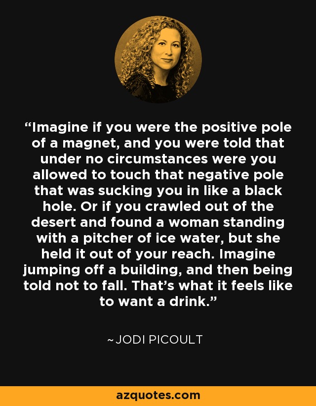 Imagine if you were the positive pole of a magnet, and you were told that under no circumstances were you allowed to touch that negative pole that was sucking you in like a black hole. Or if you crawled out of the desert and found a woman standing with a pitcher of ice water, but she held it out of your reach. Imagine jumping off a building, and then being told not to fall. That's what it feels like to want a drink. - Jodi Picoult