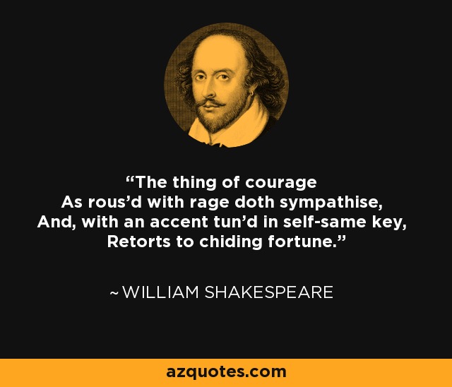 The thing of courage As rous'd with rage doth sympathise, And, with an accent tun'd in self-same key, Retorts to chiding fortune. - William Shakespeare