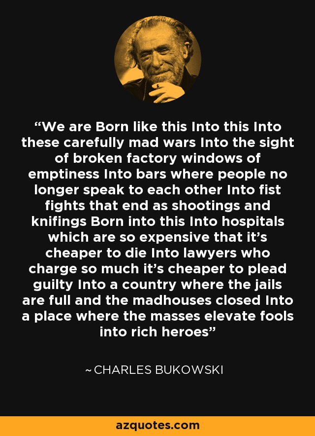 We are Born like this Into this Into these carefully mad wars Into the sight of broken factory windows of emptiness Into bars where people no longer speak to each other Into fist fights that end as shootings and knifings Born into this Into hospitals which are so expensive that it’s cheaper to die Into lawyers who charge so much it’s cheaper to plead guilty Into a country where the jails are full and the madhouses closed Into a place where the masses elevate fools into rich heroes - Charles Bukowski