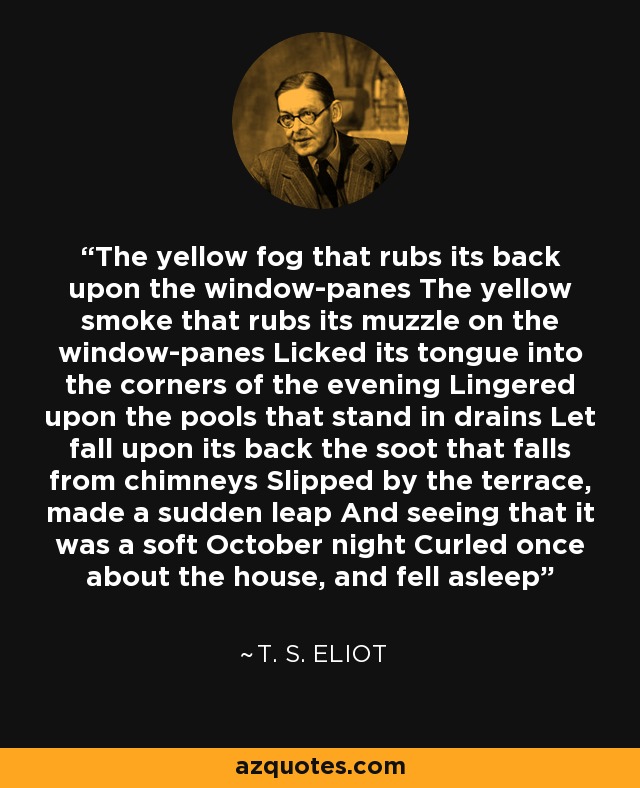 The yellow fog that rubs its back upon the window-panes The yellow smoke that rubs its muzzle on the window-panes Licked its tongue into the corners of the evening Lingered upon the pools that stand in drains Let fall upon its back the soot that falls from chimneys Slipped by the terrace, made a sudden leap And seeing that it was a soft October night Curled once about the house, and fell asleep - T. S. Eliot