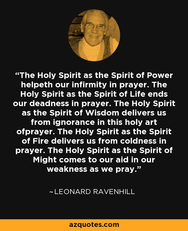 The Holy Spirit as the Spirit of Power helpeth our infirmity in prayer. The Holy Spirit as the Spirit of Life ends our deadness in prayer. The Holy Spirit as the Spirit of Wisdom delivers us from ignorance in this holy art ofprayer. The Holy Spirit as the Spirit of Fire delivers us from coldness in prayer. The Holy Spirit as the Spirit of Might comes to our aid in our weakness as we pray. - Leonard Ravenhill