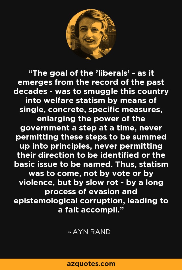 The goal of the 'liberals' - as it emerges from the record of the past decades - was to smuggle this country into welfare statism by means of single, concrete, specific measures, enlarging the power of the government a step at a time, never permitting these steps to be summed up into principles, never permitting their direction to be identified or the basic issue to be named. Thus, statism was to come, not by vote or by violence, but by slow rot - by a long process of evasion and epistemological corruption, leading to a fait accompli. - Ayn Rand