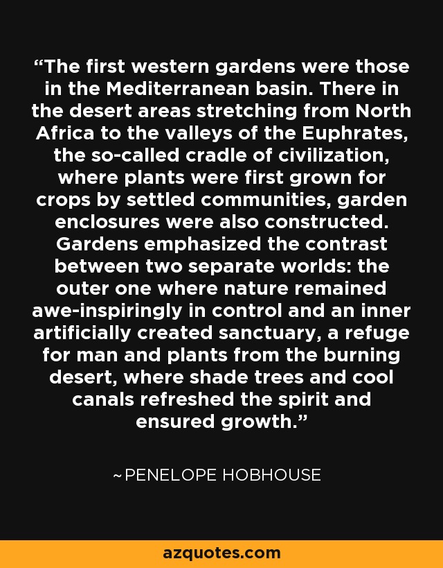 The first western gardens were those in the Mediterranean basin. There in the desert areas stretching from North Africa to the valleys of the Euphrates, the so-called cradle of civilization, where plants were first grown for crops by settled communities, garden enclosures were also constructed. Gardens emphasized the contrast between two separate worlds: the outer one where nature remained awe-inspiringly in control and an inner artificially created sanctuary, a refuge for man and plants from the burning desert, where shade trees and cool canals refreshed the spirit and ensured growth. - Penelope Hobhouse