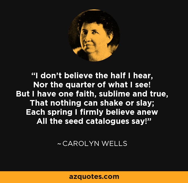 I don't believe the half I hear, Nor the quarter of what I see! But I have one faith, sublime and true, That nothing can shake or slay; Each spring I firmly believe anew All the seed catalogues say! - Carolyn Wells