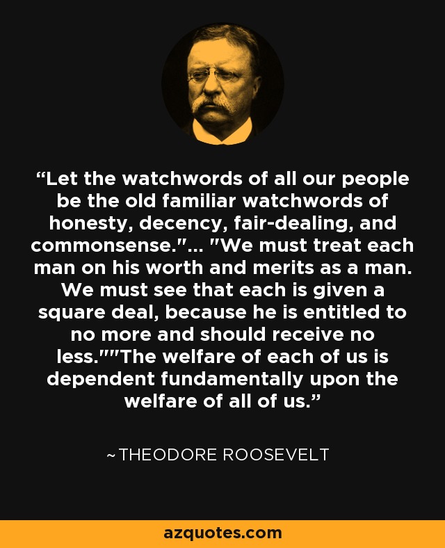 Let the watchwords of all our people be the old familiar watchwords of honesty, decency, fair-dealing, and commonsense.