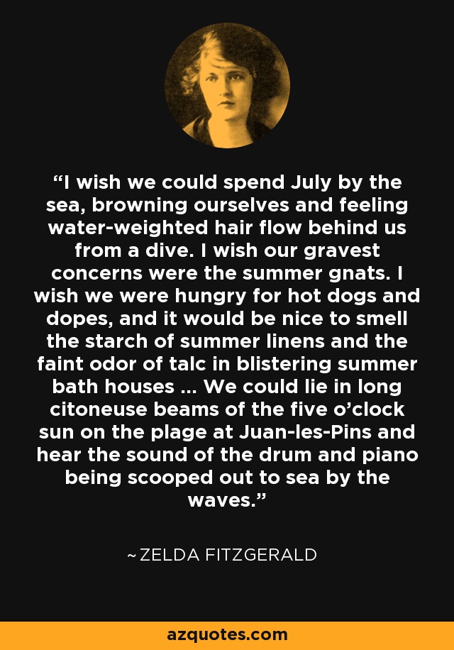 I wish we could spend July by the sea, browning ourselves and feeling water-weighted hair flow behind us from a dive. I wish our gravest concerns were the summer gnats. I wish we were hungry for hot dogs and dopes, and it would be nice to smell the starch of summer linens and the faint odor of talc in blistering summer bath houses ... We could lie in long citoneuse beams of the five o'clock sun on the plage at Juan-les-Pins and hear the sound of the drum and piano being scooped out to sea by the waves. - Zelda Fitzgerald