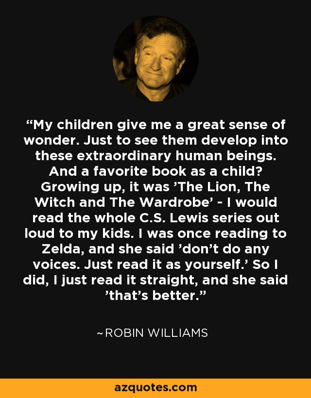 My children give me a great sense of wonder. Just to see them develop into these extraordinary human beings. And a favorite book as a child? Growing up, it was 'The Lion, The Witch and The Wardrobe' - I would read the whole C.S. Lewis series out loud to my kids. I was once reading to Zelda, and she said 'don't do any voices. Just read it as yourself.' So I did, I just read it straight, and she said 'that's better.' - Robin Williams