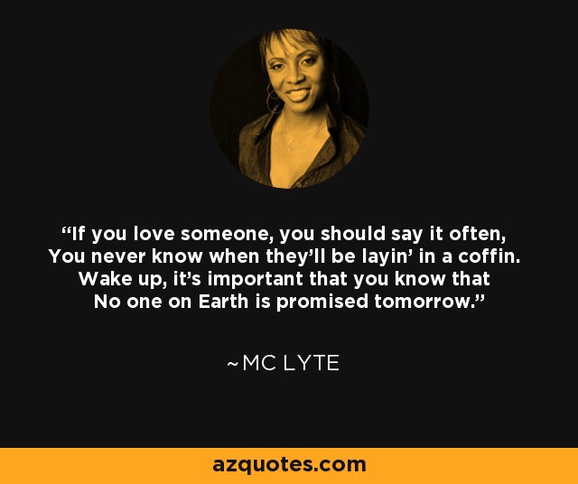 If you love someone, you should say it often, You never know when they'll be layin' in a coffin. Wake up, it's important that you know that No one on Earth is promised tomorrow. - MC Lyte