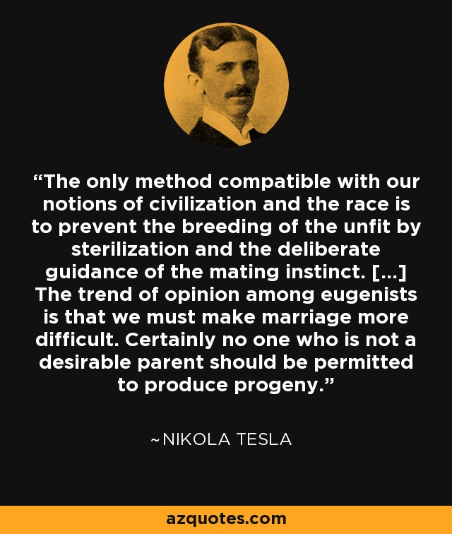 The only method compatible with our notions of civilization and the race is to prevent the breeding of the unfit by sterilization and the deliberate guidance of the mating instinct. [...] The trend of opinion among eugenists is that we must make marriage more difficult. Certainly no one who is not a desirable parent should be permitted to produce progeny. - Nikola Tesla