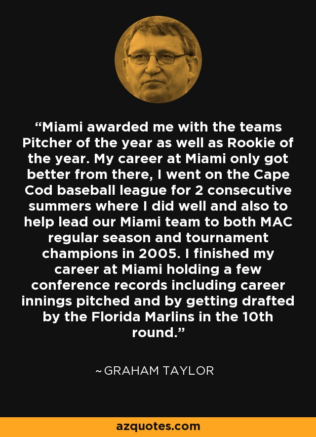 Miami awarded me with the teams Pitcher of the year as well as Rookie of the year. My career at Miami only got better from there, I went on the Cape Cod baseball league for 2 consecutive summers where I did well and also to help lead our Miami team to both MAC regular season and tournament champions in 2005. I finished my career at Miami holding a few conference records including career innings pitched and by getting drafted by the Florida Marlins in the 10th round. - Graham Taylor
