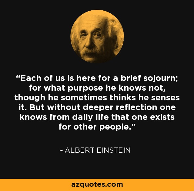 Cada uno de nosotros está aquí para una breve estancia; para qué propósito no lo sabe, aunque a veces cree que lo siente. Pero sin una reflexión más profunda uno sabe por la vida diaria que uno existe para otras personas. - Albert Einstein