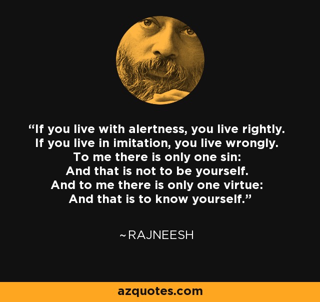 If you live with alertness, you live rightly. If you live in imitation, you live wrongly. To me there is only one sin: And that is not to be yourself. And to me there is only one virtue: And that is to know yourself. - Rajneesh